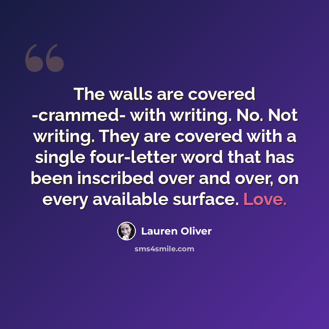 “The walls are covered -crammed- with writing. No. Not writing. They are covered with a single four-letter word that has been inscribed over and over, on every available surface. Love.” quote by Lauren Oliver