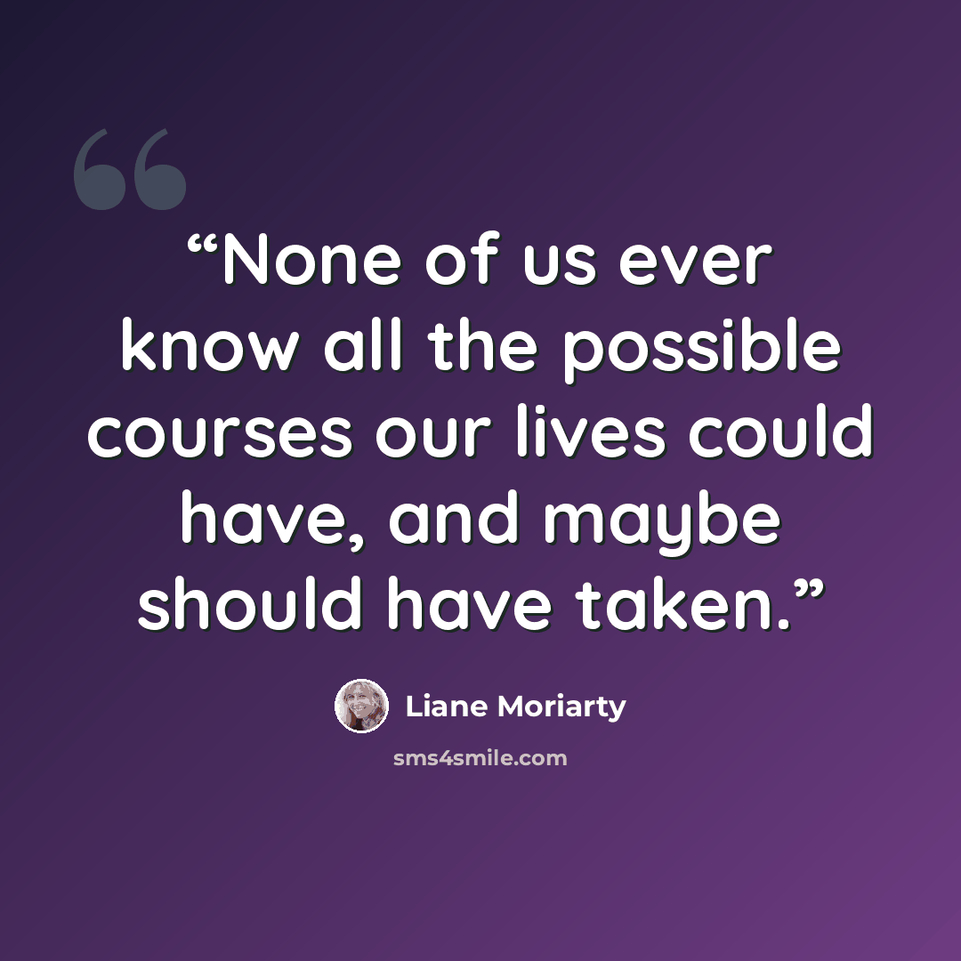 “None of us ever know all the possible courses our lives could have, and maybe should have taken.” quote by Liane Moriarty