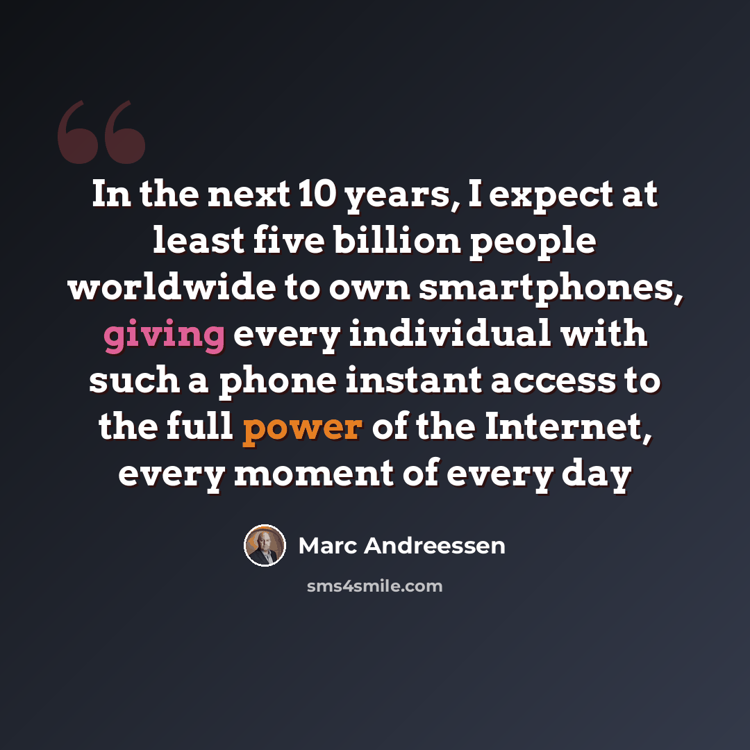 “In the next 10 years, I expect at least five billion people worldwide to own smartphones, giving every individual with such a phone instant access to the full power of the Internet, every moment of every day” quote by Marc Andreessen
