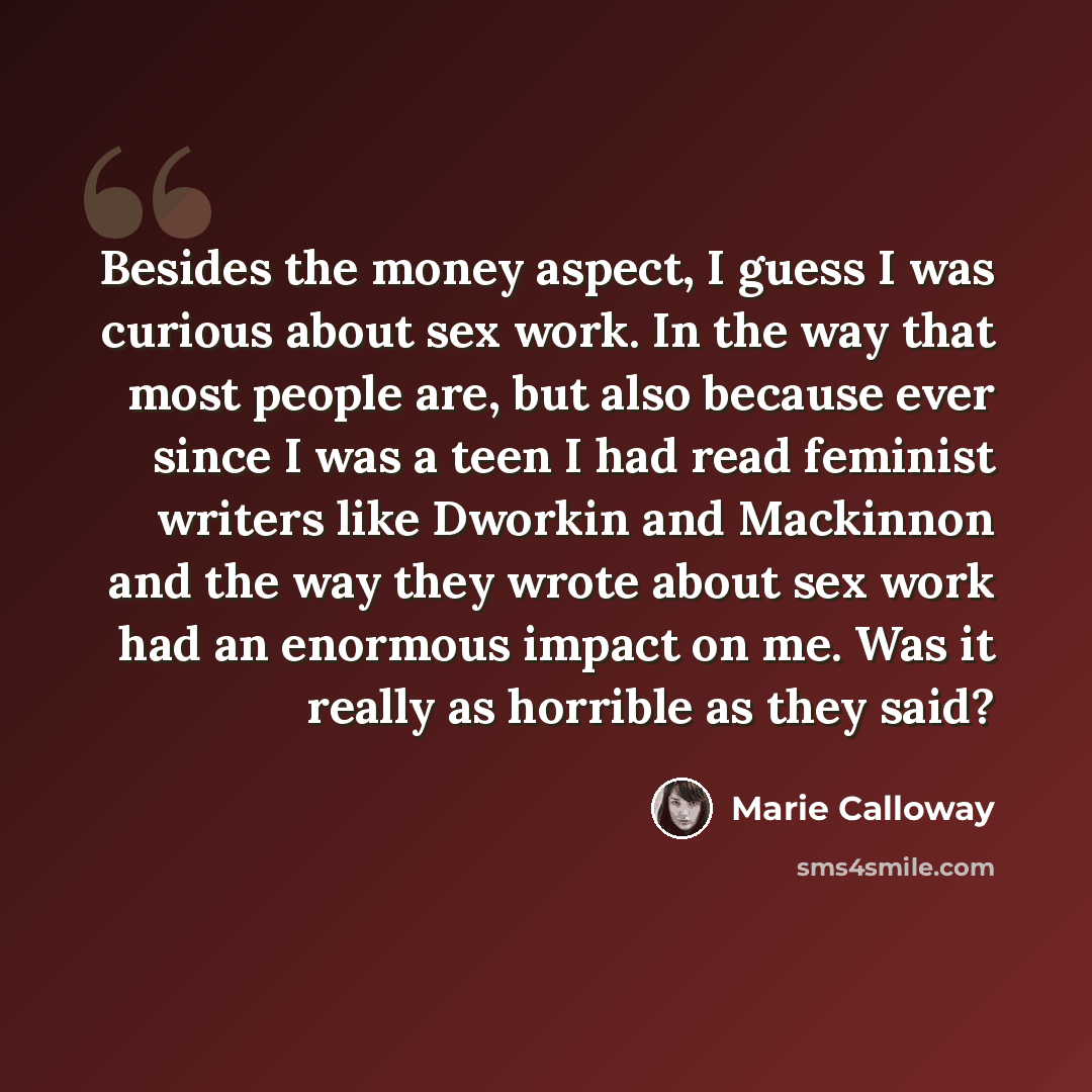 “Besides the money aspect, I guess I was curious about sex work. In the way that most people are, but also because ever since I was a teen I had read feminist writers like Dworkin and Mackinnon and the way they wrote about sex work had an enormous impact on me. Was it really as horrible as they said?” quote by Marie Calloway