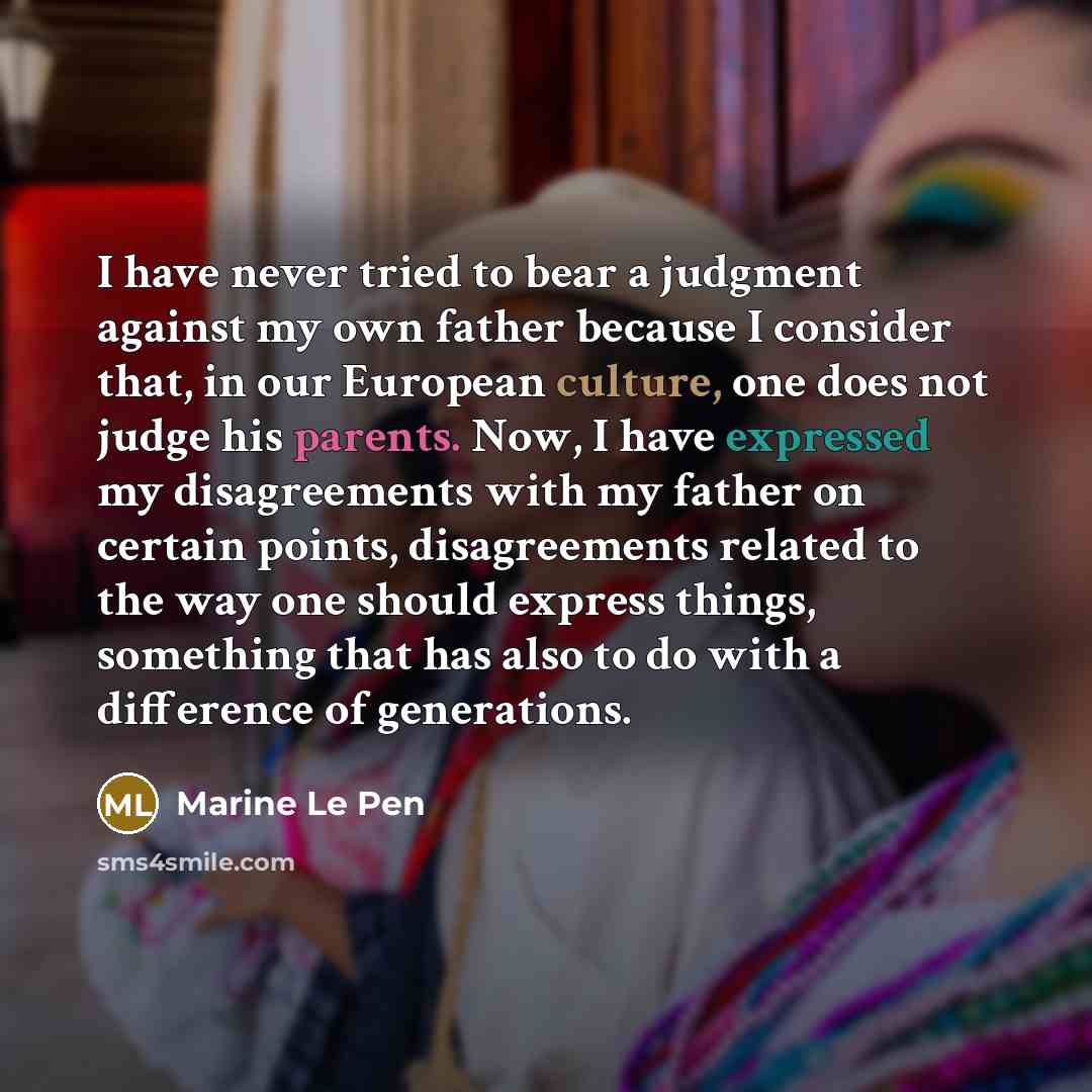 “I have never tried to bear a judgment against my own father because I consider that, in our European culture, one does not judge his parents. Now, I have expressed my disagreements with my father on certain points, disagreements related to the way one should express things, something that has also…” quote by Marine Le Pen