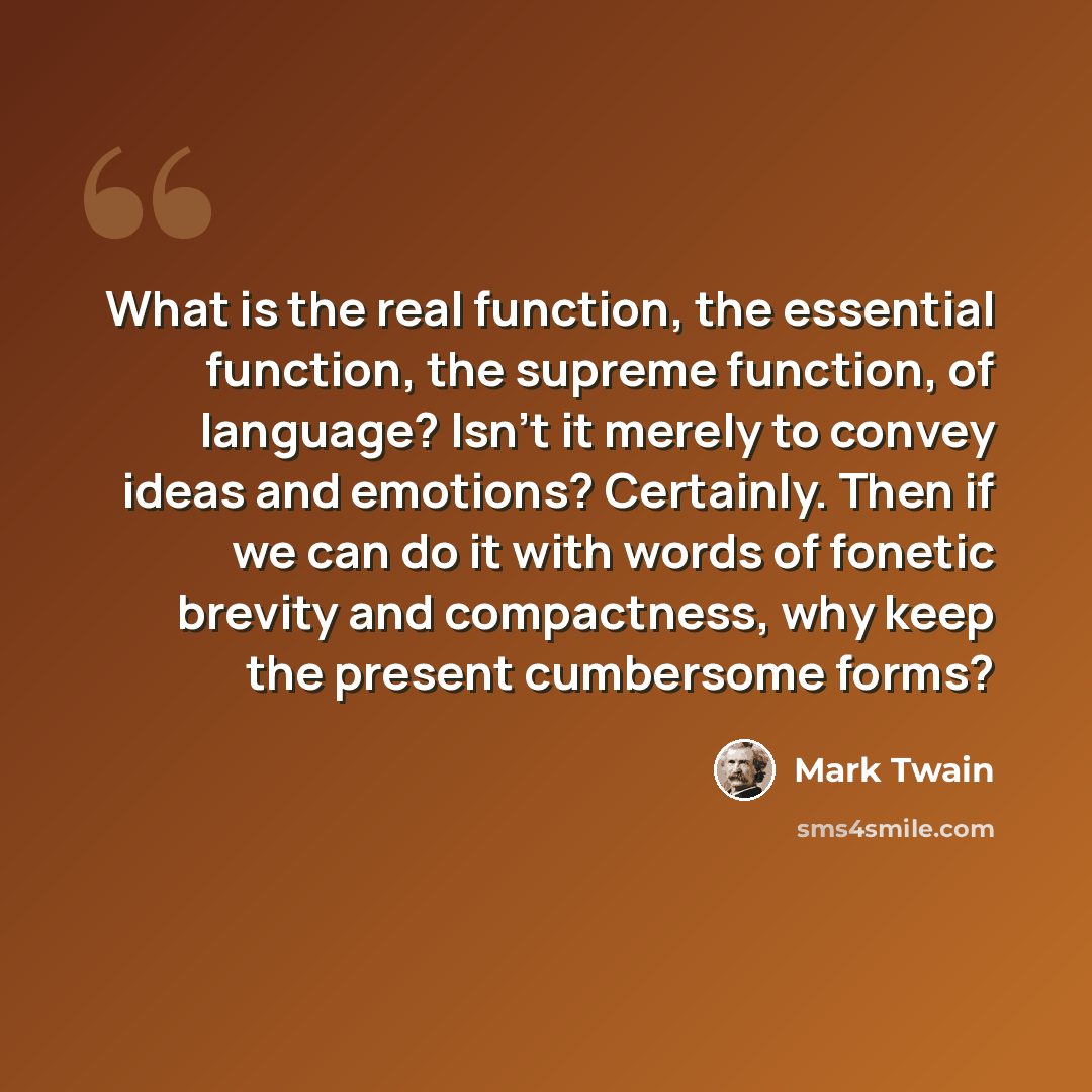 “What is the real function, the essential function, the supreme function, of language? Isn't it merely to convey ideas and emotions? Certainly. Then if we can do it with words of fonetic brevity and compactness, why keep the present cumbersome forms?” quote by Mark Twain