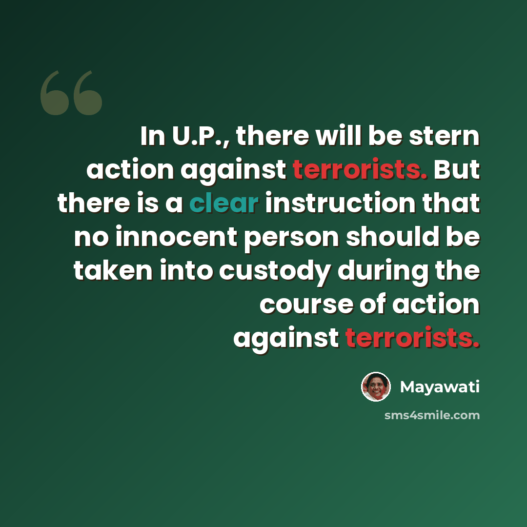 “In U.P., there will be stern action against terrorists. But there is a clear instruction that no innocent person should be taken into custody during the course of action against terrorists.” quote by Mayawati