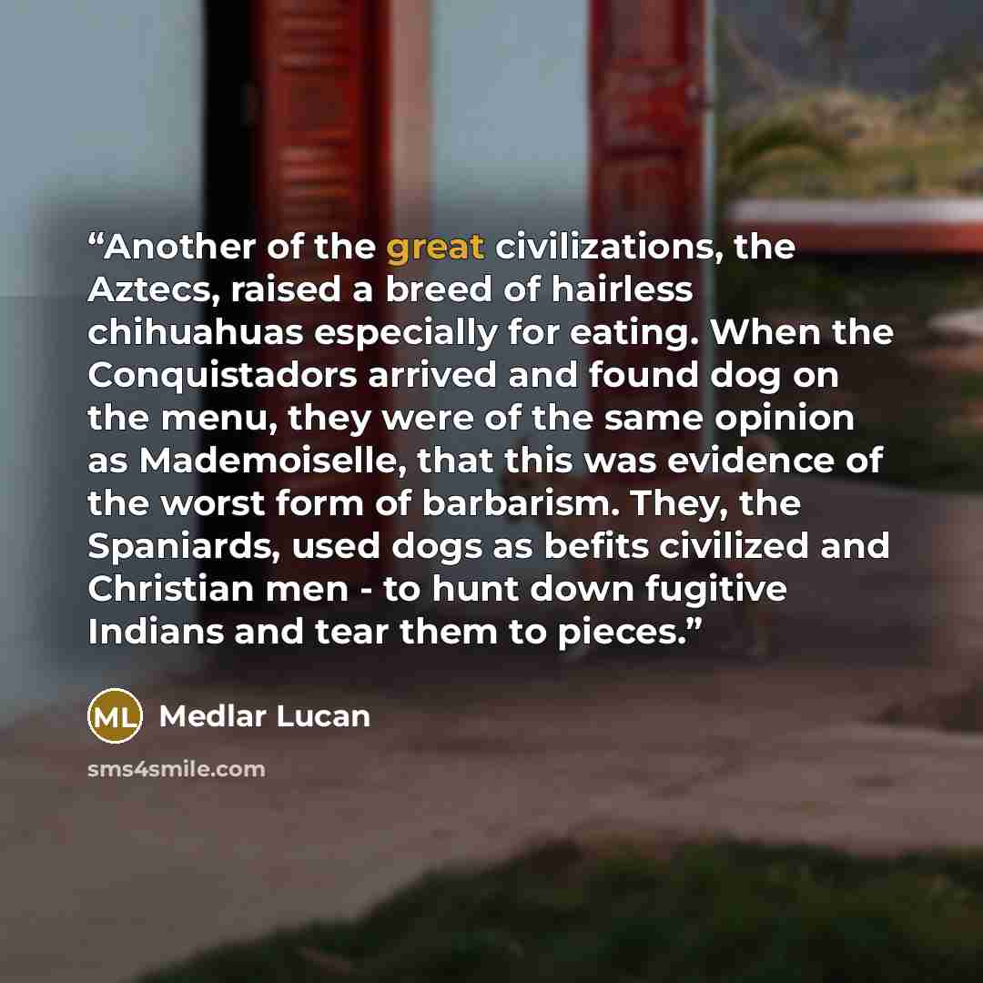 “Another of the great civilizations, the Aztecs, raised a breed of hairless chihuahuas especially for eating. When the Conquistadors arrived and found dog on the menu, they were of the same opinion as Mademoiselle, that this was evidence of the worst form of barbarism. They, the Spaniards, used…” quote by Medlar Lucan