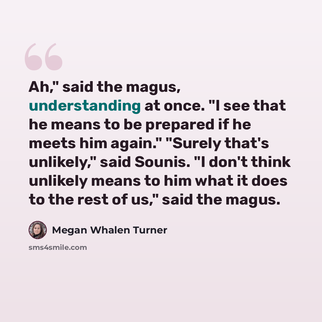 “Ah," said the magus, understanding at once. "I see that he means to be prepared if he meets him again." "Surely that's unlikely," said Sounis. "I don't think unlikely means to him what it does to the rest of us," said the magus.” quote by Megan Whalen Turner