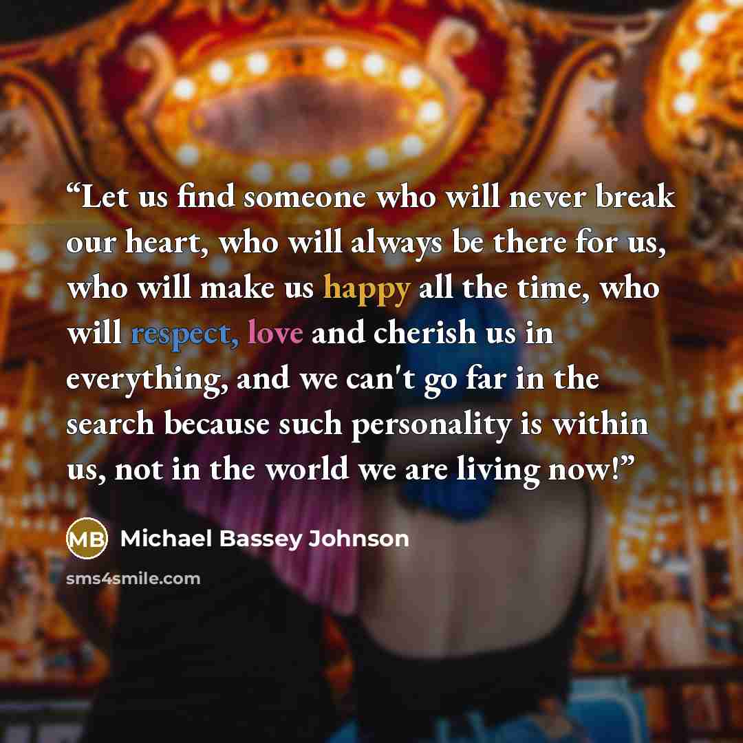 “Let us find someone who will never break our heart, who will always be there for us, who will make us happy all the time, who will respect, love and cherish us in everything, and we can't go far in the search because such personality is within us, not in the world we are living now!” quote by Michael Bassey Johnson
