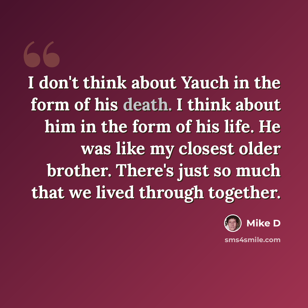 “I don't think about Yauch in the form of his death. I think about him in the form of his life. He was like my closest older brother. There's just so much that we lived through together.” quote by Mike D