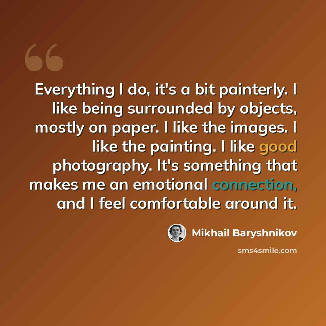 “Everything I do, it's a bit painterly. I like being surrounded by objects, mostly on paper. I like the images. I like the painting. I like good photography. It's something that makes me an emotional connection, and I feel comfortable around it.” quote by Mikhail Baryshnikov