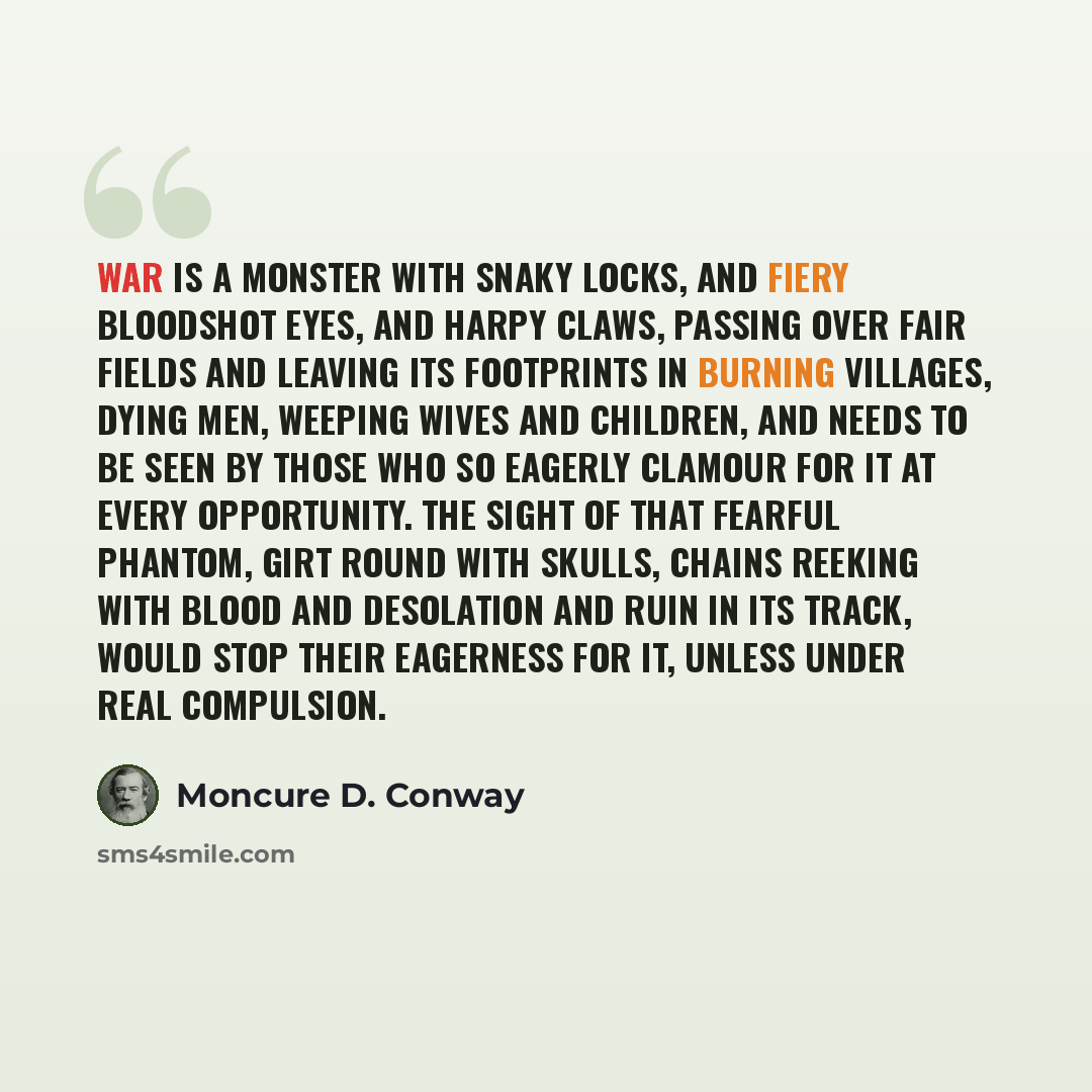 “War is a monster with snaky locks, and fiery bloodshot eyes, and harpy claws, passing over fair fields and leaving its footprints in burning villages, dying men, weeping wives and children, and needs to be seen by those who so eagerly clamour for it at every opportunity. The sight of that fearful…” quote by Moncure D. Conway