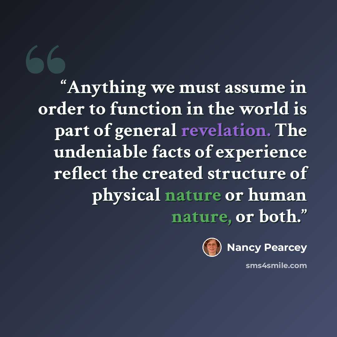 “Anything we must assume in order to function in the world is part of general revelation. The undeniable facts of experience reflect the created structure of physical nature or human nature, or both.” quote by Nancy Pearcey