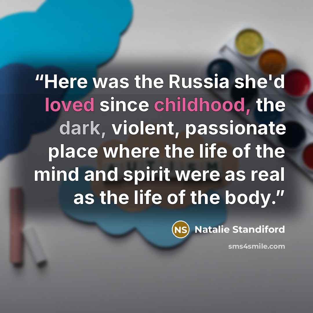 “Here was the Russia she'd loved since childhood, the dark, violent, passionate place where the life of the mind and spirit were as real as the life of the body.” quote by Natalie Standiford