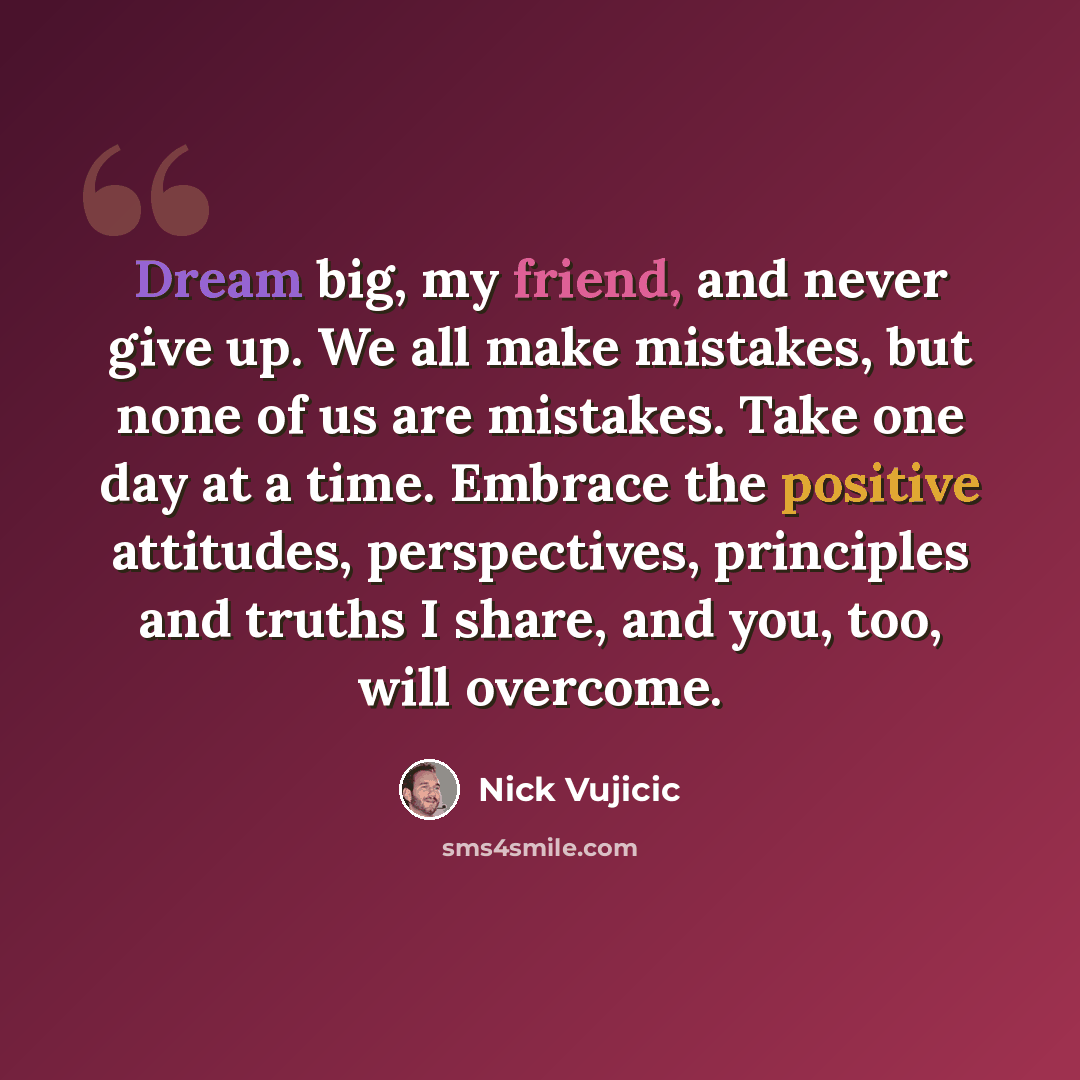 “Dream big, my friend, and never give up. We all make mistakes, but none of us are mistakes. Take one day at a time. Embrace the positive attitudes, perspectives, principles and truths I share, and you, too, will overcome.” quote by Nick Vujicic