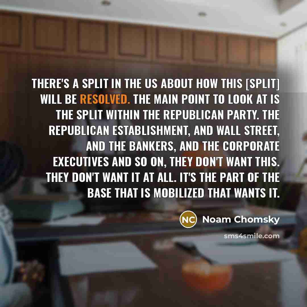 “There's a split in the US about how this [split] will be resolved. The main point to look at is the split within the Republican Party. The Republican establishment, and Wall Street, and the bankers, and the corporate executives and so on, they don't want this. They don't want it at all. It's the…” quote by Noam Chomsky