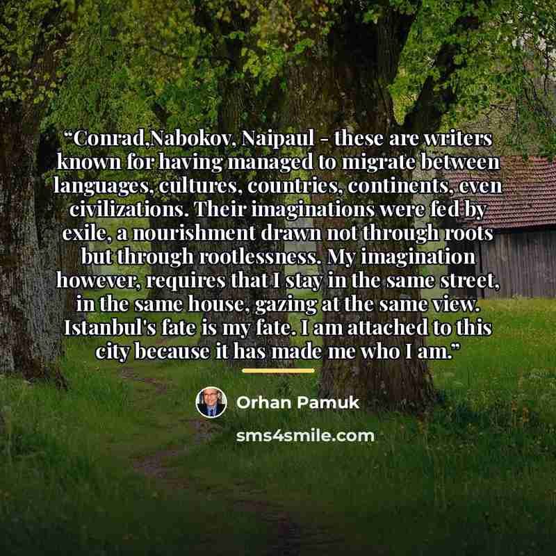 “Conrad,Nabokov, Naipaul - these are writers known for having managed to migrate between languages, cultures, countries, continents, even civilizations. Their imaginations were fed by exile, a nourishment drawn not through roots but through rootlessness. My imagination however, requires that I stay…” quote by Orhan Pamuk