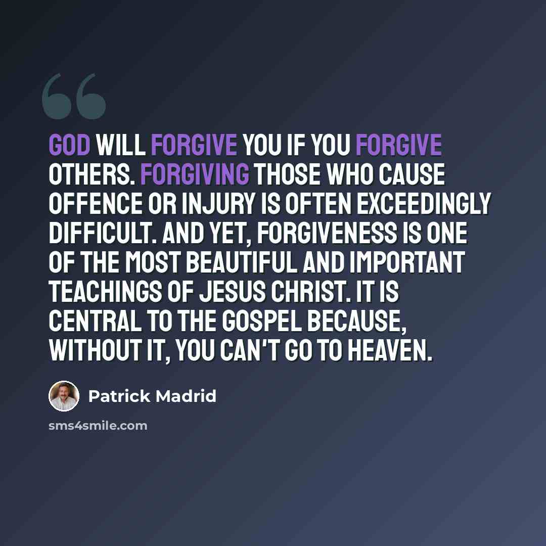 “God will forgive you if you forgive others. Forgiving those who cause offence or injury is often exceedingly difficult. And yet, forgiveness is one of the most beautiful and important teachings of Jesus Christ. It is central to the gospel because, without it, you can't go to heaven.” quote by Patrick Madrid