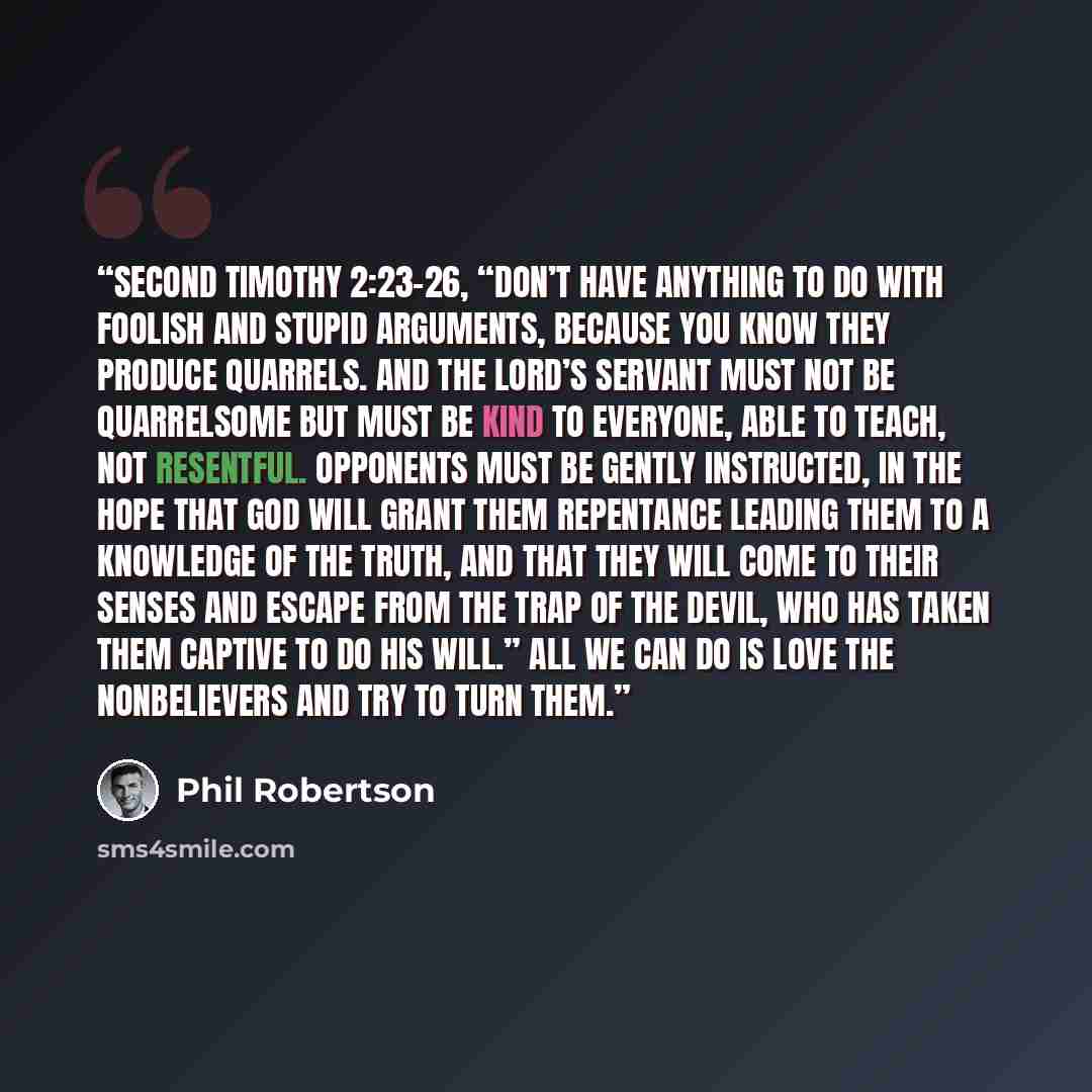 “Second Timothy 2:23–26, “Don’t have anything to do with foolish and stupid arguments, because you know they produce quarrels. And the Lord’s servant must not be quarrelsome but must be kind to everyone, able to teach, not resentful. Opponents must be gently instructed, in the hope that God will…” quote by Phil Robertson