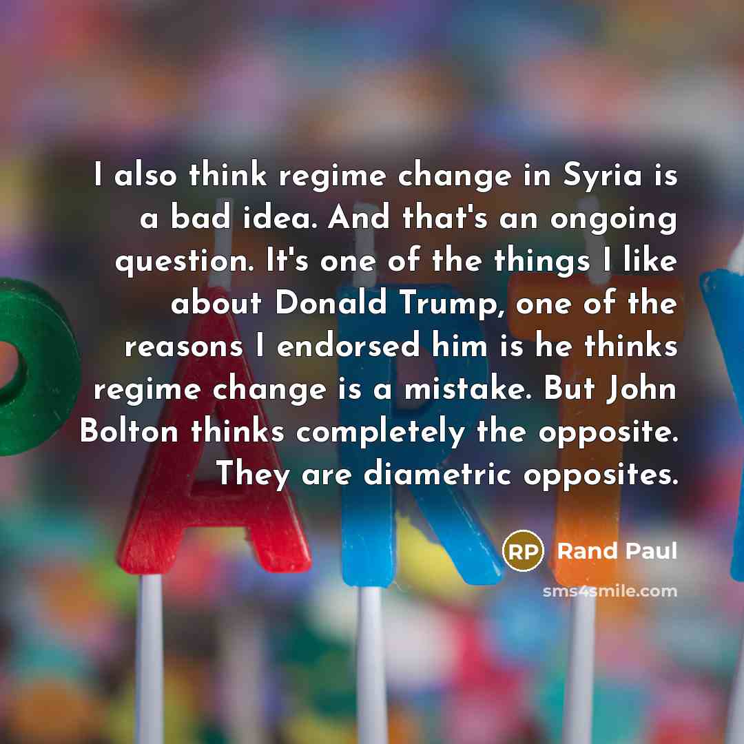 “I also think regime change in Syria is a bad idea. And that's an ongoing question. It's one of the things I like about Donald Trump, one of the reasons I endorsed him is he thinks regime change is a mistake. But John Bolton thinks completely the opposite. They are diametric opposites.” quote by Rand Paul