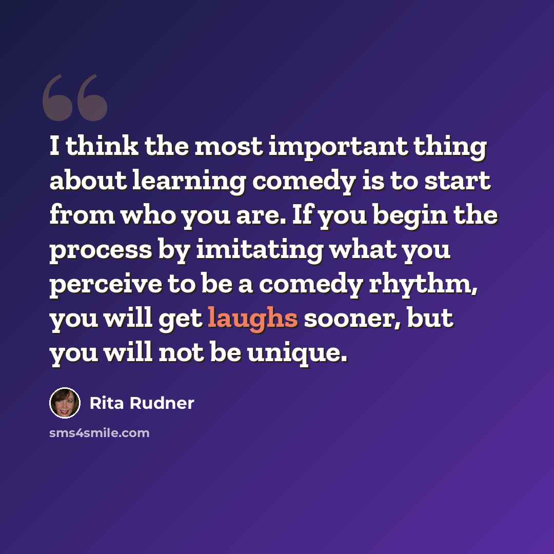“I think the most important thing about learning comedy is to start from who you are. If you begin the process by imitating what you perceive to be a comedy rhythm, you will get laughs sooner, but you will not be unique.” quote by Rita Rudner