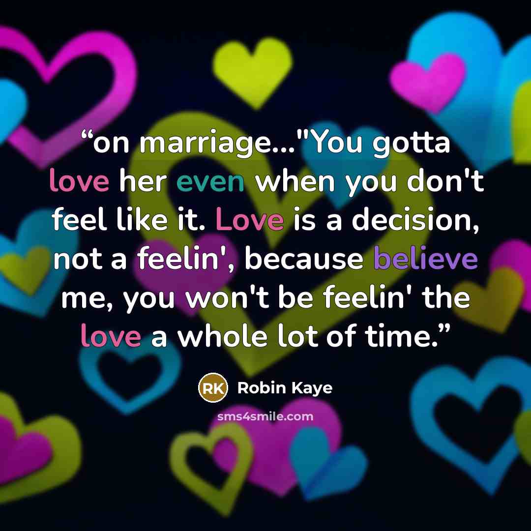 “on marriage..."You gotta love her even when you don't feel like it. Love is a decision, not a feelin', because believe me, you won't be feelin' the love a whole lot of time.” quote by Robin Kaye