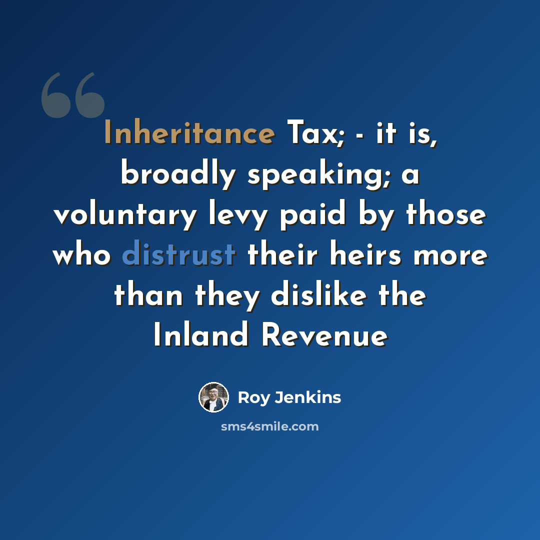 “Inheritance Tax; - it is, broadly speaking; a voluntary levy paid by those who distrust their heirs more than they dislike the Inland Revenue” quote by Roy Jenkins