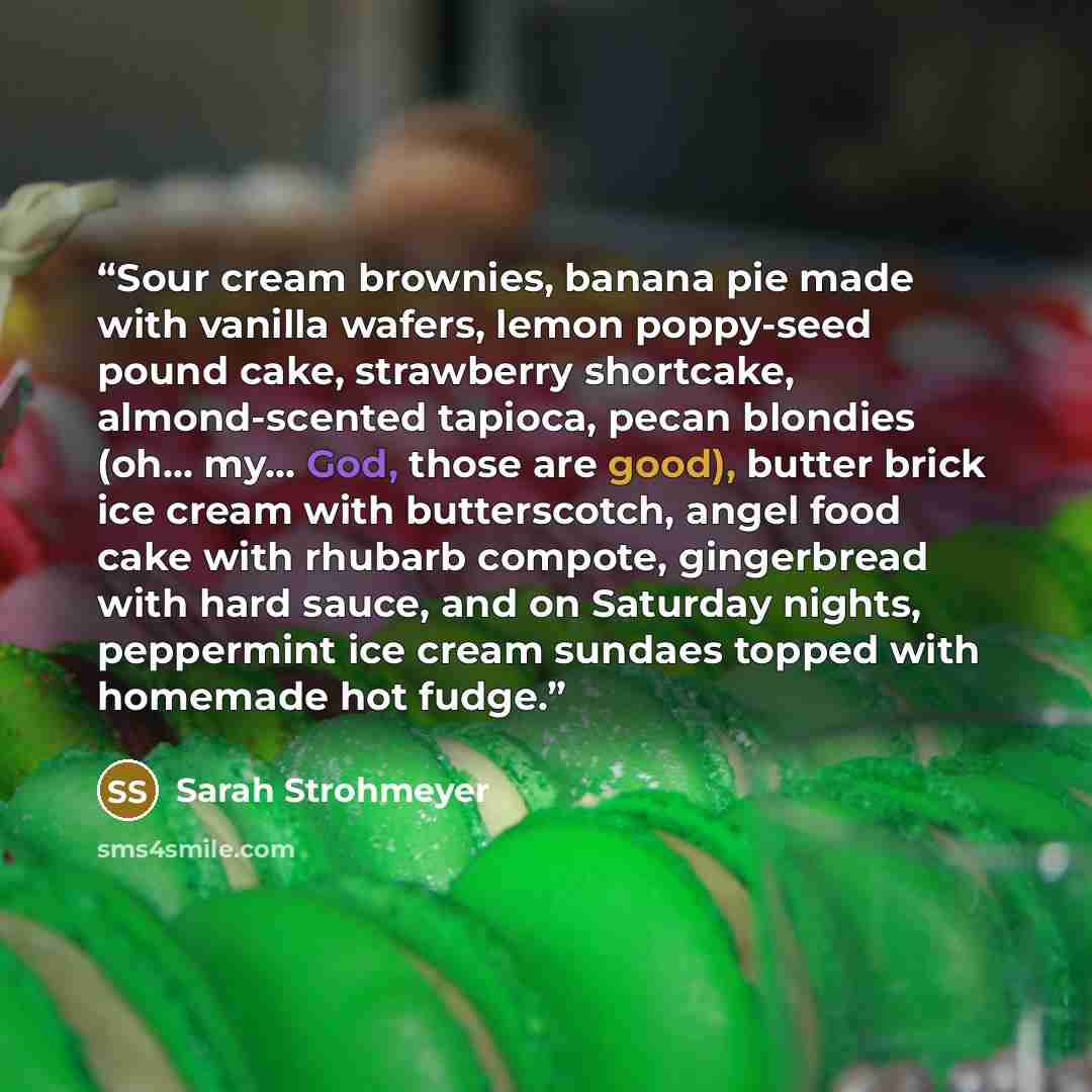 “Sour cream brownies, banana pie made with vanilla wafers, lemon poppy-seed pound cake, strawberry shortcake, almond-scented tapioca, pecan blondies (oh... my... God, those are good), butter brick ice cream with butterscotch, angel food cake with rhubarb compote, gingerbread with hard sauce, and on…” quote by Sarah Strohmeyer