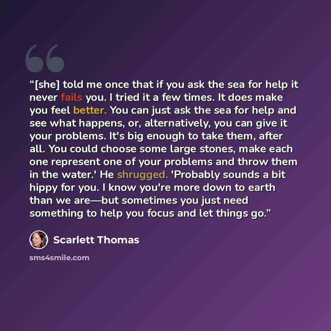 “[she] told me once that if you ask the sea for help it never fails you. I tried it a few times. It does make you feel better. You can just ask the sea for help and see what happens, or, alternatively, you can give it your problems. It's big enough to take them, after all. You could choose some…” quote by Scarlett Thomas