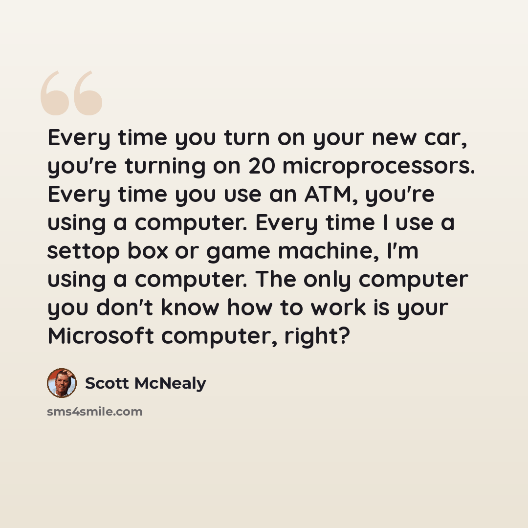 “Every time you turn on your new car, you're turning on 20 microprocessors. Every time you use an ATM, you're using a computer. Every time I use a settop box or game machine, I'm using a computer. The only computer you don't know how to work is your Microsoft computer, right?” quote by Scott McNealy