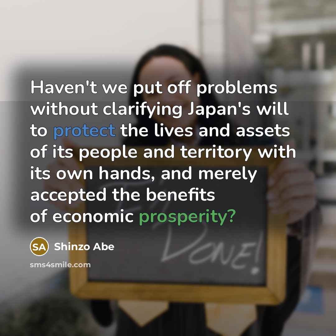 “Haven't we put off problems without clarifying Japan's will to protect the lives and assets of its people and territory with its own hands, and merely accepted the benefits of economic prosperity?” quote by Shinzo Abe