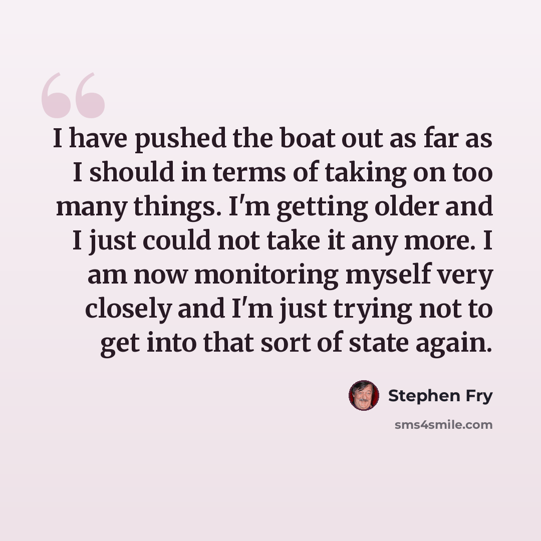 “I have pushed the boat out as far as I should in terms of taking on too many things. I'm getting older and I just could not take it any more. I am now monitoring myself very closely and I'm just trying not to get into that sort of state again.” quote by Stephen Fry