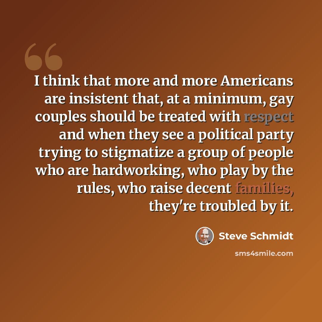 “I think that more and more Americans are insistent that, at a minimum, gay couples should be treated with respect and when they see a political party trying to stigmatize a group of people who are hardworking, who play by the rules, who raise decent families, they're troubled by it.” quote by Steve Schmidt