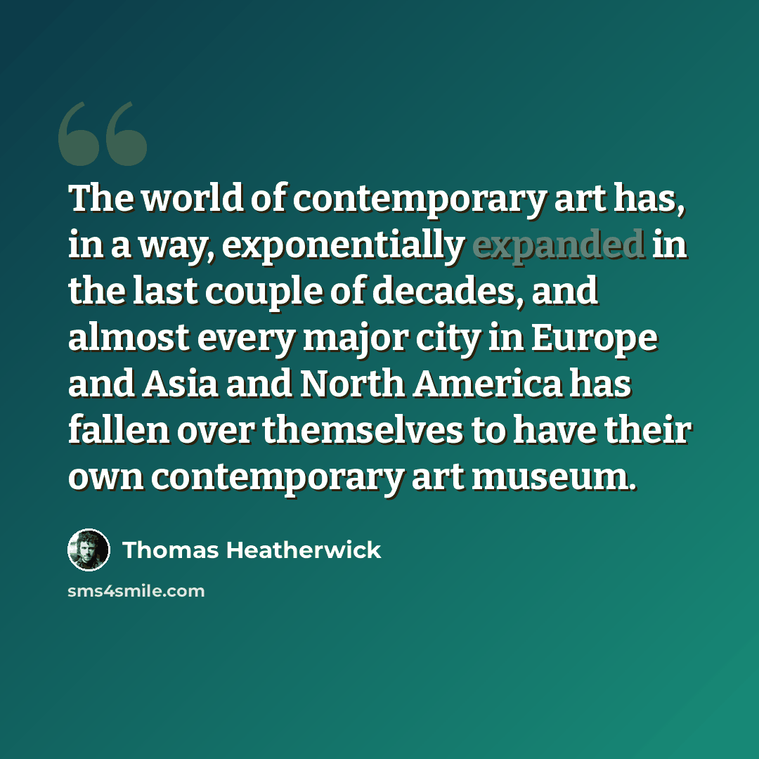 “The world of contemporary art has, in a way, exponentially expanded in the last couple of decades, and almost every major city in Europe and Asia and North America has fallen over themselves to have their own contemporary art museum.” quote by Thomas Heatherwick
