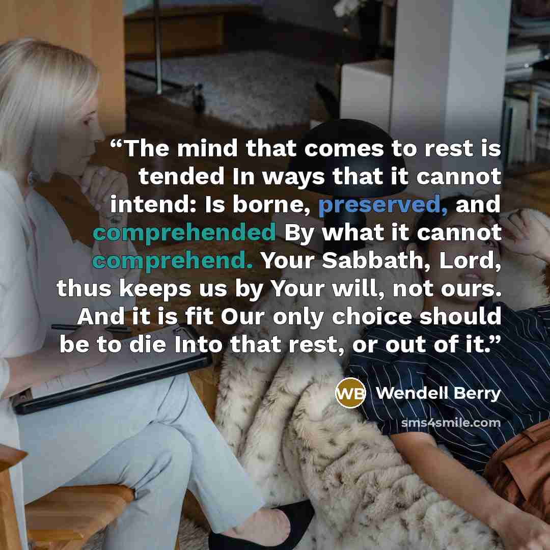 “The mind that comes to rest is tended In ways that it cannot intend: Is borne, preserved, and comprehended By what it cannot comprehend. Your Sabbath, Lord, thus keeps us by Your will, not ours. And it is fit Our only choice should be to die Into that rest, or out of it.” quote by Wendell Berry