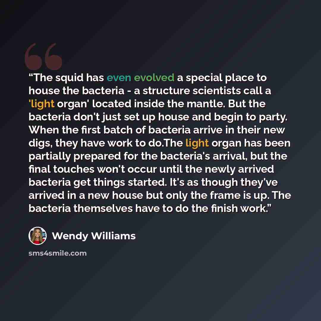 “The squid has even evolved a special place to house the bacteria - a structure scientists call a 'light organ' located inside the mantle. But the bacteria don't just set up house and begin to party. When the first batch of bacteria arrive in their new digs, they have work to do.The light organ has…” quote by Wendy Williams