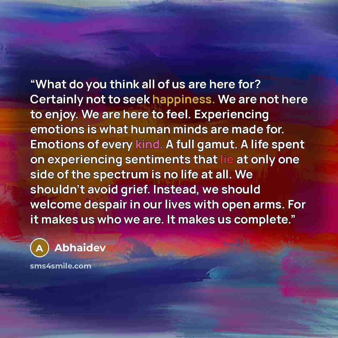 “What do you think all of us are here for? Certainly not to seek happiness. We are not here to enjoy. We are here to feel. Experiencing emotions is what human minds are made for. Emotions of every kind. A full gamut. A life spent on experiencing sentiments that lie at only one side of the spectrum…” quote by Abhaidev