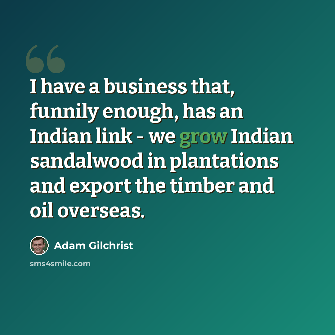 “I have a business that, funnily enough, has an Indian link - we grow Indian sandalwood in plantations and export the timber and oil overseas.” quote by Adam Gilchrist