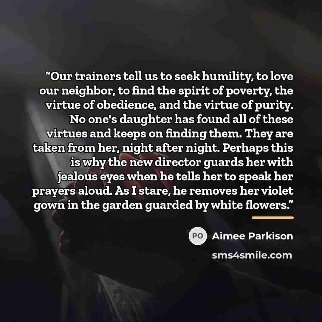 “Our trainers tell us to seek humility, to love our neighbor, to find the spirit of poverty, the virtue of obedience, and the virtue of purity. No one's daughter has found all of these virtues and keeps on finding them. They are taken from her, night after night. Perhaps this is why the new…” quote by Aimee Parkison