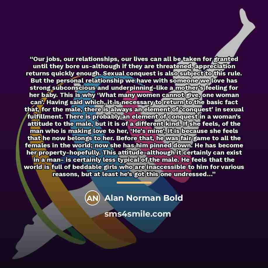 “Our jobs, our relationships, our lives can all be taken for granted until they bore us-although if they are threatened, appreciation returns quickly enough. Sexual conquest is also subject to this rule. But the personal relationship we have with someone we love has strong subconscious and…” quote by Alan Norman Bold