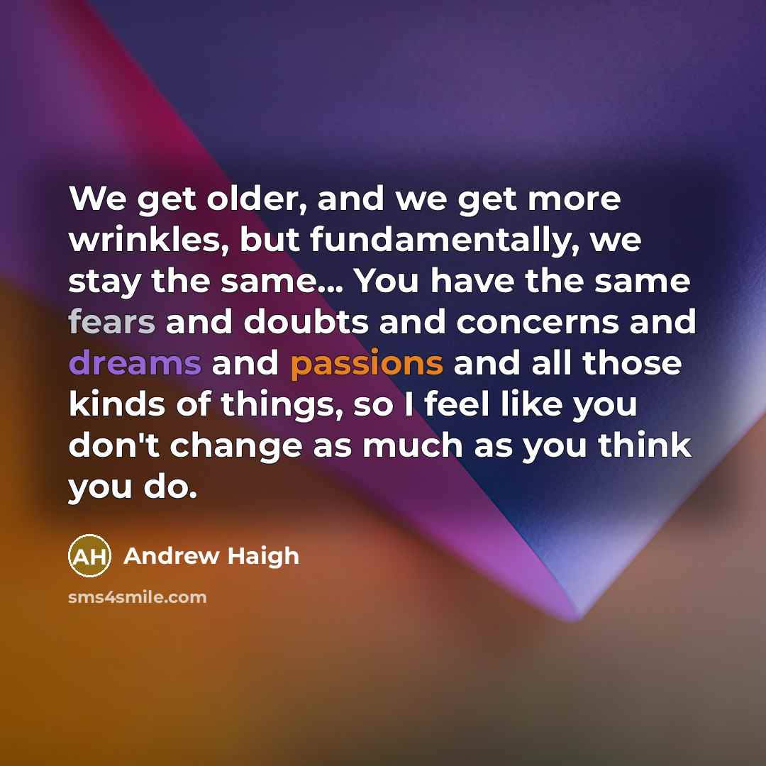 “We get older, and we get more wrinkles, but fundamentally, we stay the same... You have the same fears and doubts and concerns and dreams and passions and all those kinds of things, so I feel like you don't change as much as you think you do.” quote by Andrew Haigh