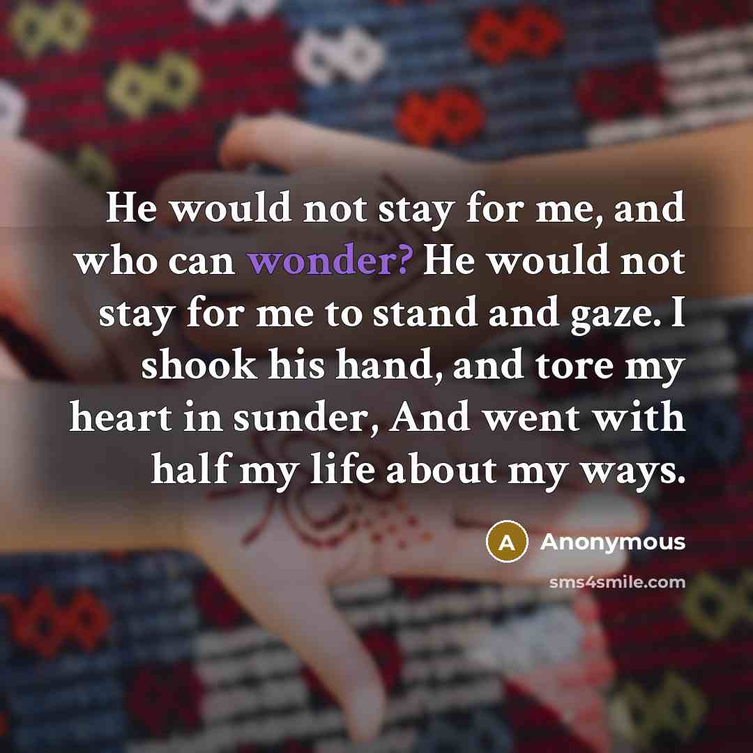 “He would not stay for me, and who can wonder? He would not stay for me to stand and gaze. I shook his hand, and tore my heart in sunder, And went with half my life about my ways.” quote by Anonymous