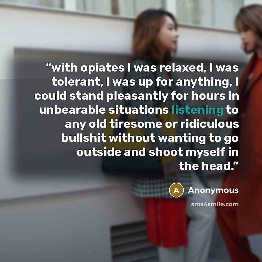 “with opiates I was relaxed, I was tolerant, I was up for anything, I could stand pleasantly for hours in unbearable situations listening to any old tiresome or ridiculous bullshit without wanting to go outside and shoot myself in the head.” quote by Anonymous