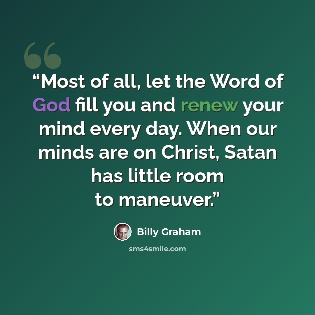 “Most of all, let the Word of God fill you and renew your mind every day. When our minds are on Christ, Satan has little room to maneuver.” quote by Billy Graham