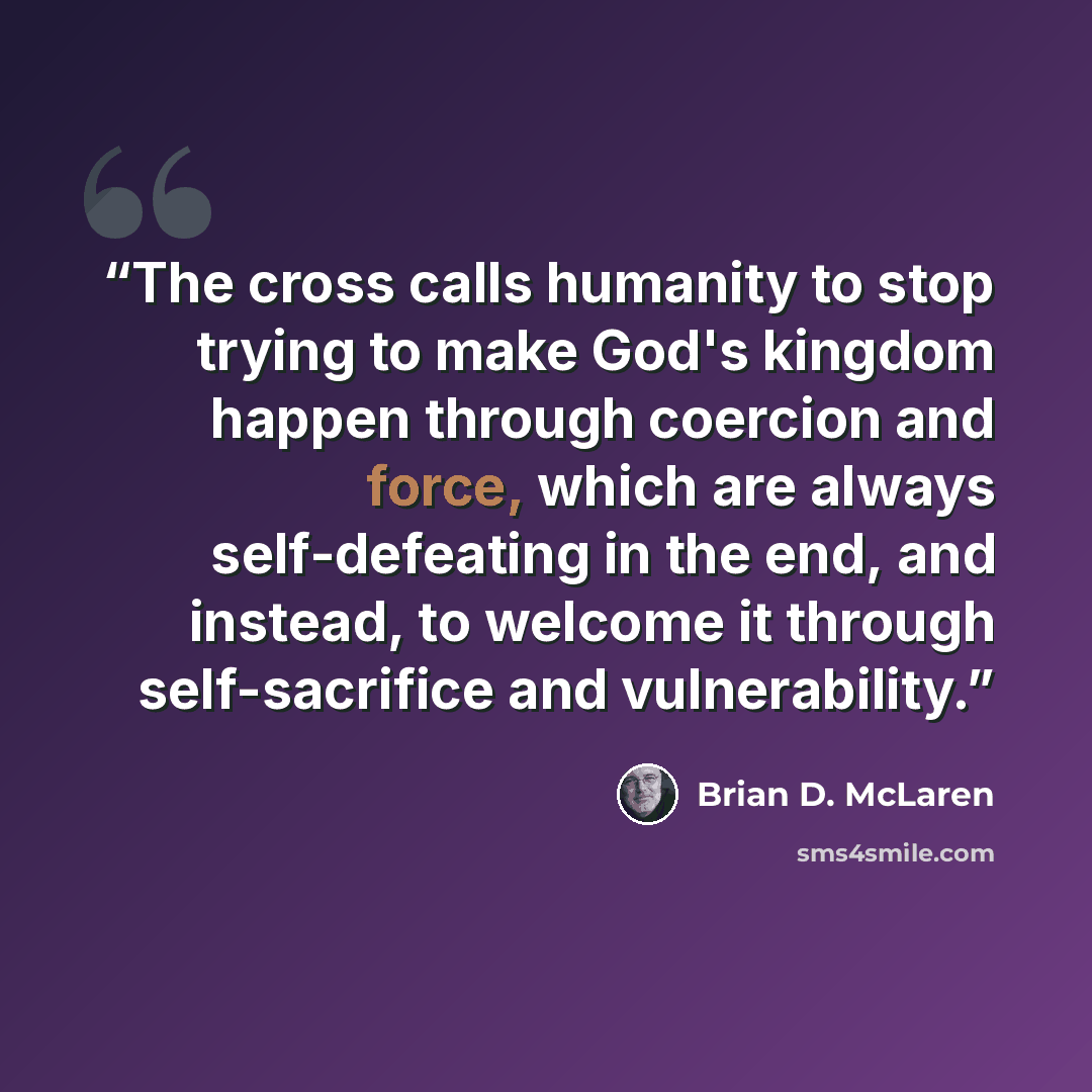 “The cross calls humanity to stop trying to make God's kingdom happen through coercion and force, which are always self-defeating in the end, and instead, to welcome it through self-sacrifice and vulnerability.” quote by Brian D. McLaren