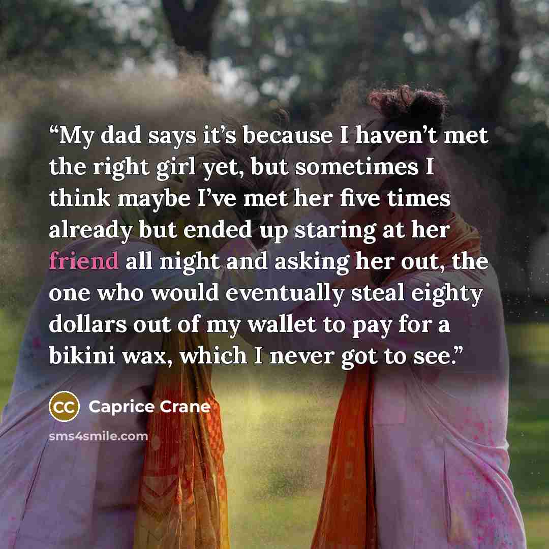 “My dad says it’s because I haven’t met the right girl yet, but sometimes I think maybe I’ve met her five times already but ended up staring at her friend all night and asking her out, the one who would eventually steal eighty dollars out of my wallet to pay for a bikini wax, which I never got to…” quote by Caprice Crane