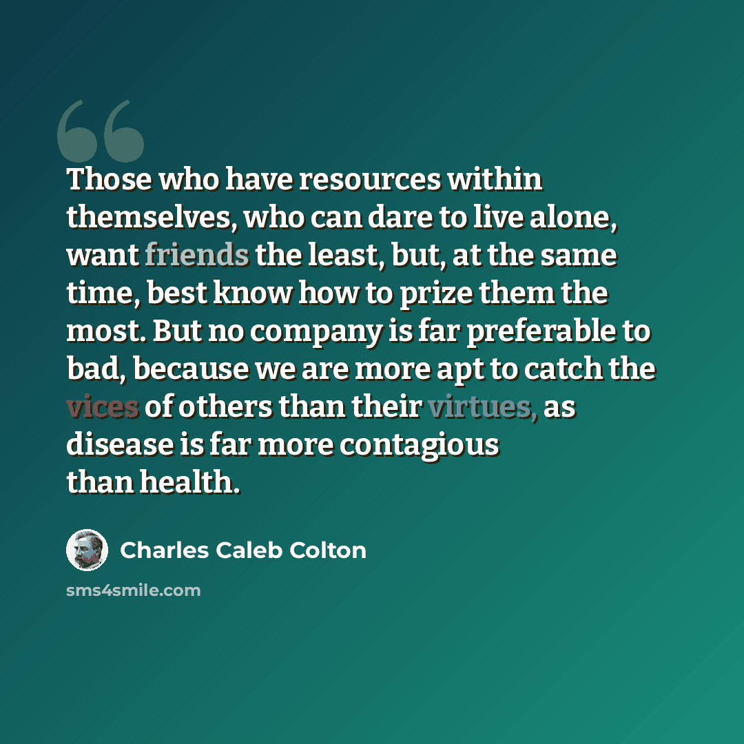 “Those who have resources within themselves, who can dare to live alone, want friends the least, but, at the same time, best know how to prize them the most. But no company is far preferable to bad, because we are more apt to catch the vices of others than their virtues, as disease is far more…” quote by Charles Caleb Colton
