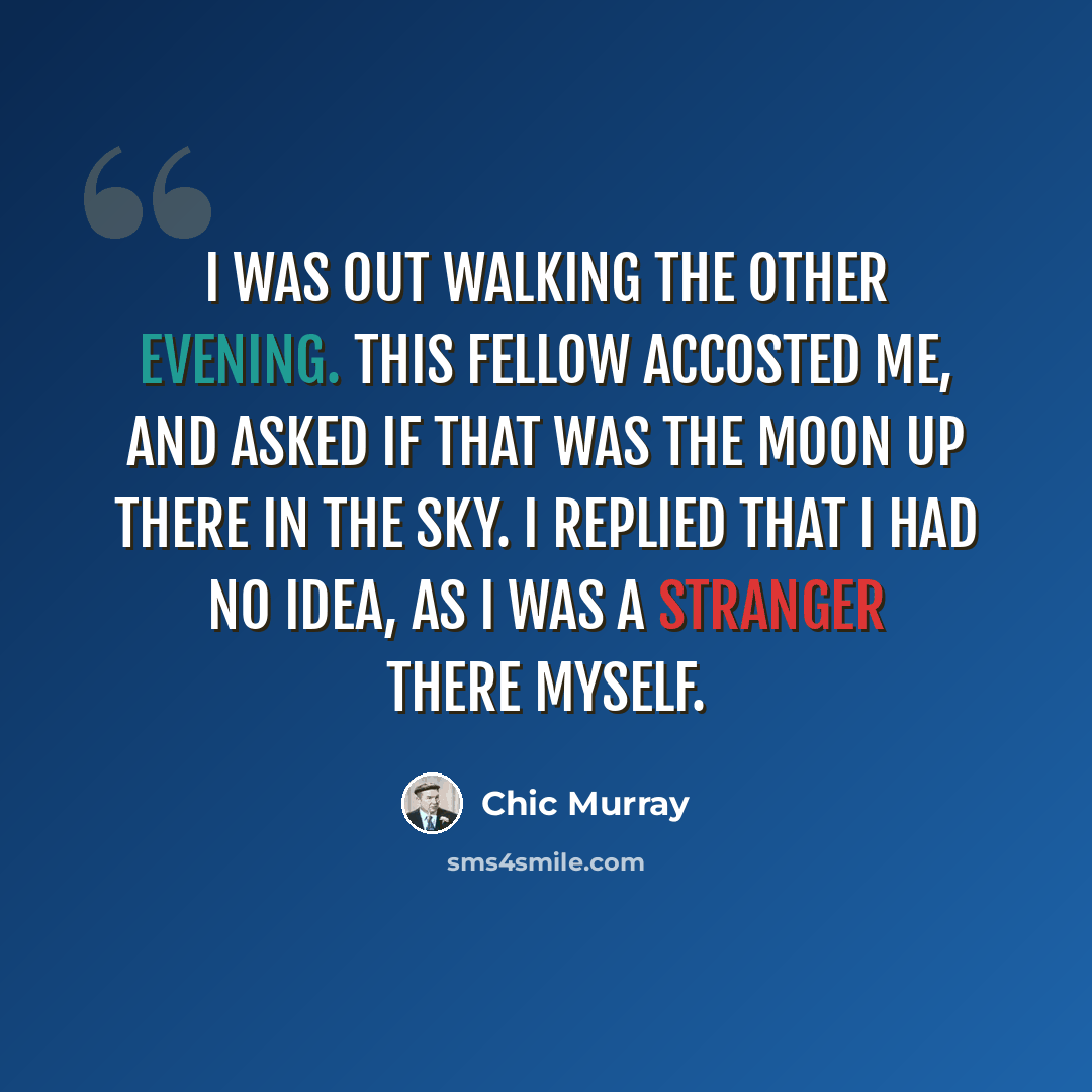 “I was out walking the other evening. This fellow accosted me, and asked if that was the moon up there in the sky. I replied that I had no idea, as I was a stranger there myself.” quote by Chic Murray