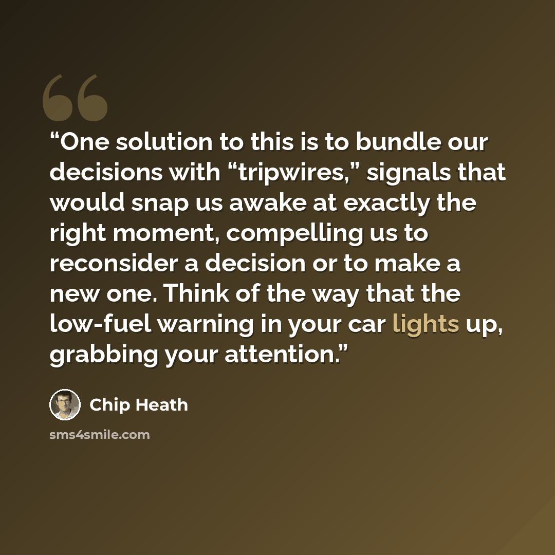 “One solution to this is to bundle our decisions with “tripwires,” signals that would snap us awake at exactly the right moment, compelling us to reconsider a decision or to make a new one. Think of the way that the low-fuel warning in your car lights up, grabbing your attention.” quote by Chip Heath