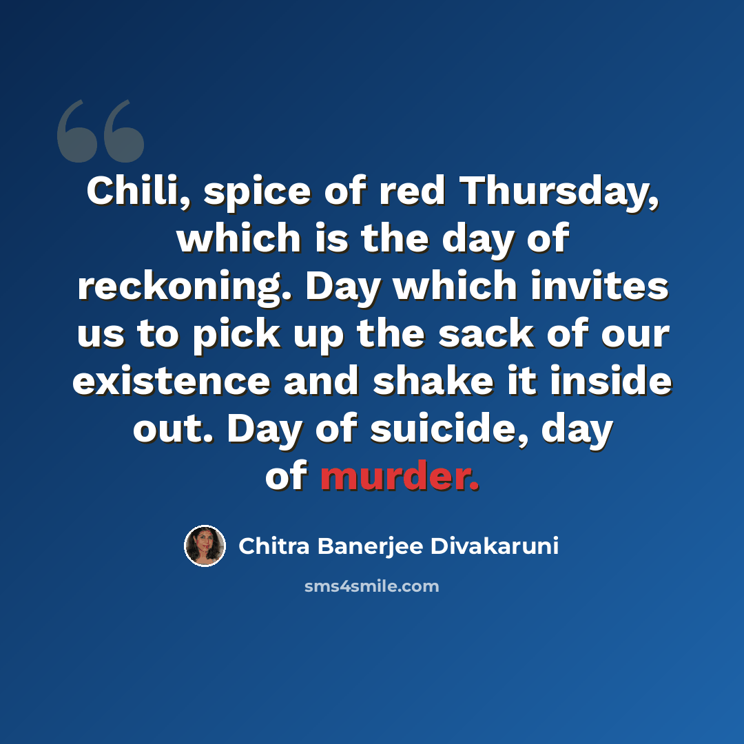 “Chili, spice of red Thursday, which is the day of reckoning. Day which invites us to pick up the sack of our existence and shake it inside out. Day of suicide, day of murder.” quote by Chitra Banerjee Divakaruni