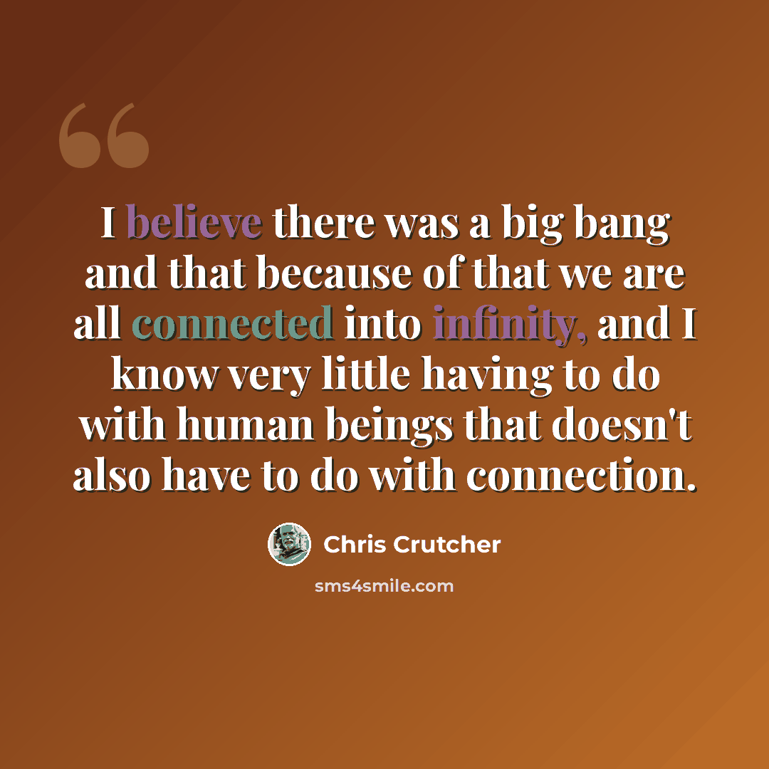 “I believe there was a big bang and that because of that we are all connected into infinity, and I know very little having to do with human beings that doesn't also have to do with connection.” quote by Chris Crutcher
