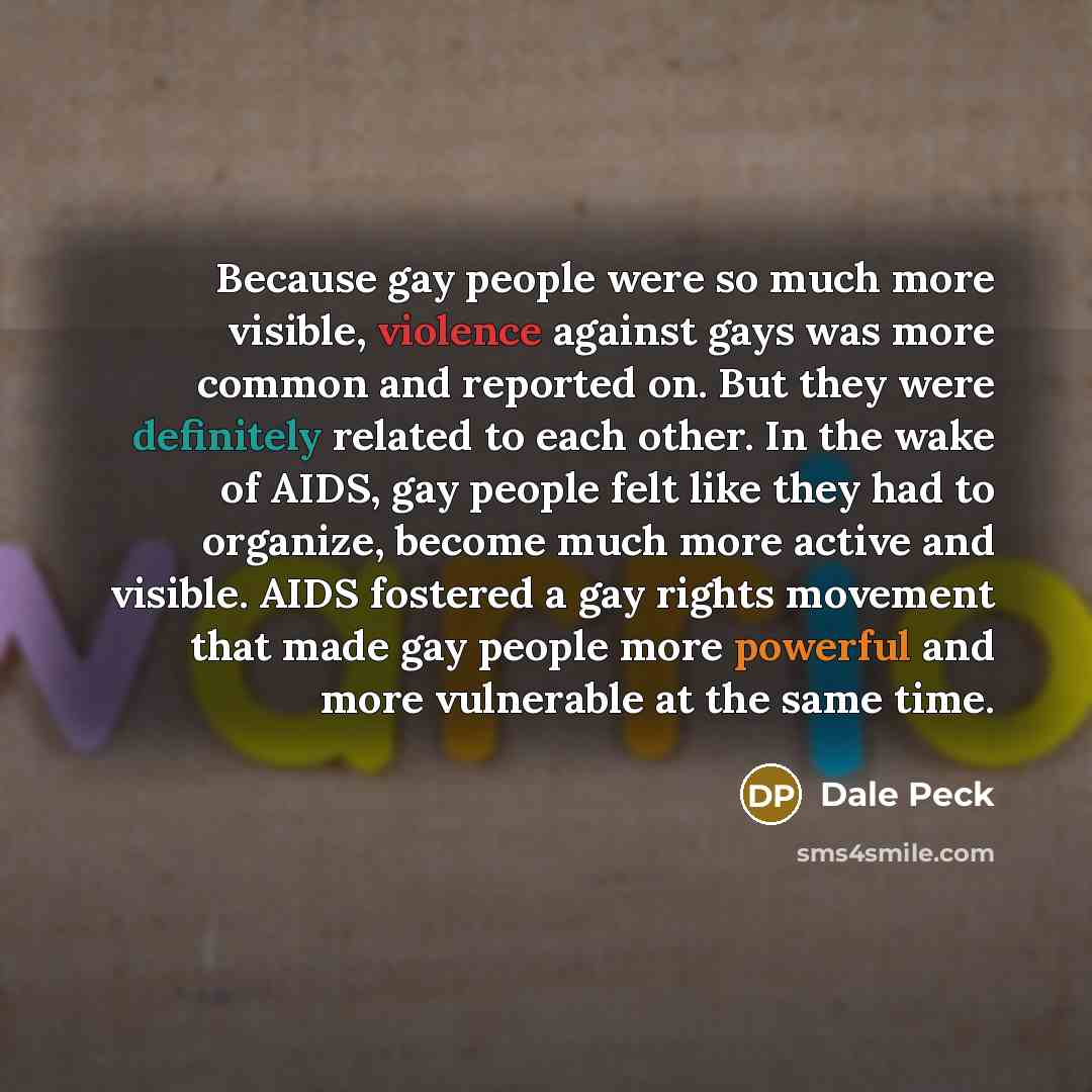 “Because gay people were so much more visible, violence against gays was more common and reported on. But they were definitely related to each other. In the wake of AIDS, gay people felt like they had to organize, become much more active and visible. AIDS fostered a gay rights movement that made…” quote by Dale Peck