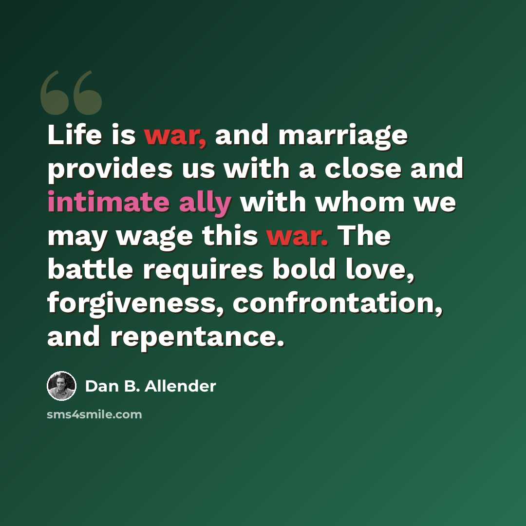 “Life is war, and marriage provides us with a close and intimate ally with whom we may wage this war. The battle requires bold love, forgiveness, confrontation, and repentance.” quote by Dan B. Allender
